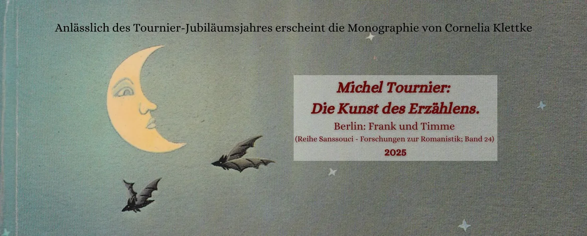 Anlässlich des Tournier-Jubiläums-Jahres erscheint die Monographie von Cornelia Klettke Michel Tournier: Die Kunst des Erzählens. Berlin: Frank und Timme (Reihe Sanssouci – Forschungen zur Romanistik; Band 24), 2025 - 